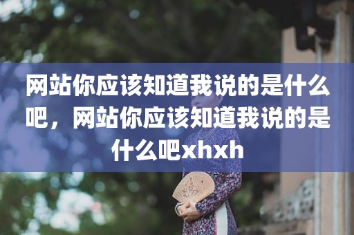 网站你应该知道我说的是什么吧，网站你应该知道我说的是什么吧xhxh