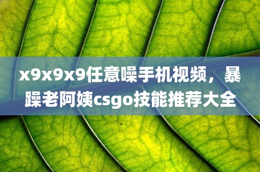 x9x9x9任意噪手机视频，暴躁老阿姨csgo技能推荐大全