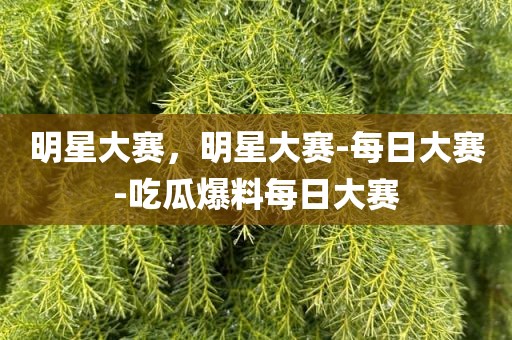 明星大赛，明星大赛-每日大赛-吃瓜爆料每日大赛