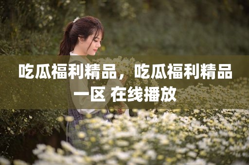 吃瓜福利精品，吃瓜福利精品一区 在线播放