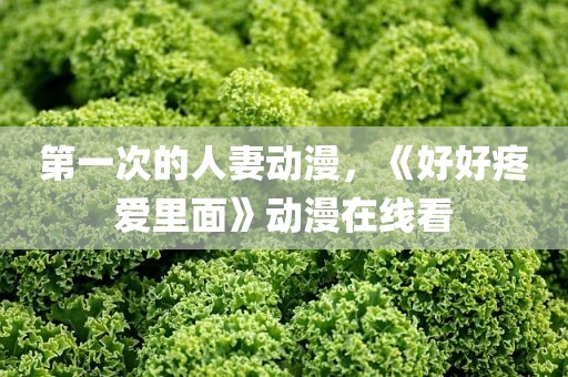第一次的人妻动漫，《好好疼爱里面》动漫在线看