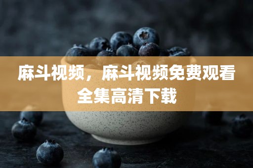 麻斗视频，麻斗视频免费观看全集高清下载