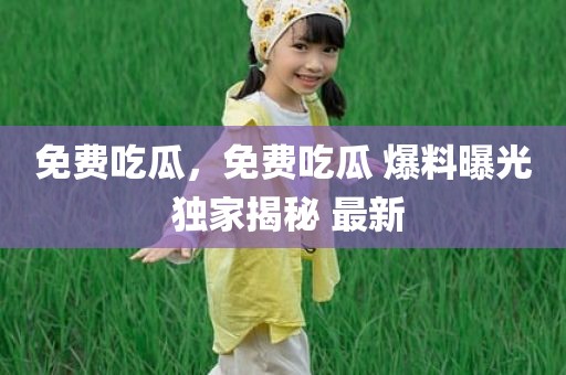 免费吃瓜，免费吃瓜 爆料曝光 独家揭秘 最新