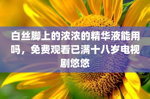 白丝脚上的浓浓的精华液能用吗，免费观看已满十八岁电视剧悠悠