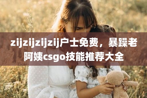 zijzijzijzij户士免费，暴躁老阿姨csgo技能推荐大全