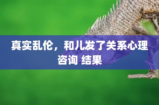 真实乱伦，和儿发了关系心理咨询 结果