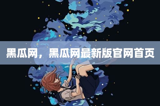 黑瓜网，黑瓜网最新版官网首页