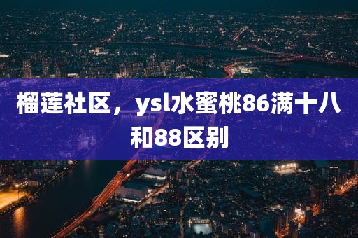 榴莲社区，ysl水蜜桃86满十八和88区别