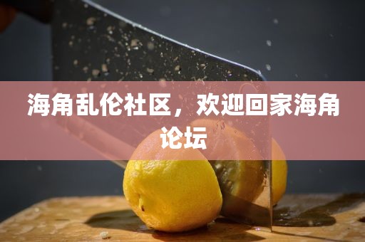 海角乱伦社区，欢迎回家海角论坛