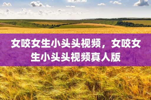 女咬女生小头头视频，女咬女生小头头视频真人版