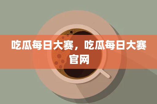 吃瓜每日大赛，吃瓜每日大赛官网