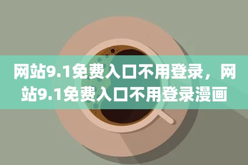 网站9.1免费入口不用登录，网站9.1免费入口不用登录漫画