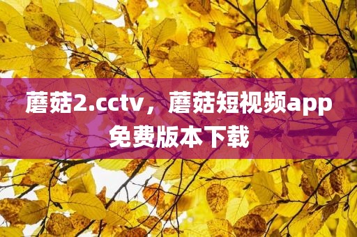 蘑菇2.cctv，蘑菇短视频app免费版本下载