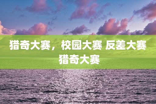 猎奇大赛，校园大赛 反差大赛 猎奇大赛