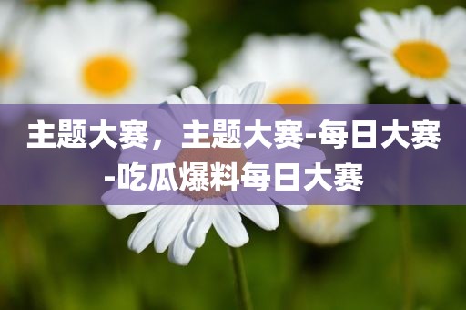 主题大赛，主题大赛-每日大赛-吃瓜爆料每日大赛