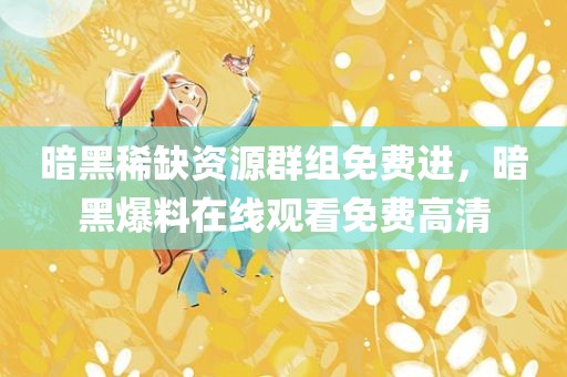 暗黑稀缺资源群组免费进，暗黑爆料在线观看免费高清