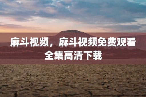 麻斗视频，麻斗视频免费观看全集高清下载