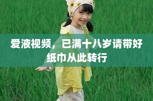 爱液视频，已满十八岁请带好纸巾从此转行
