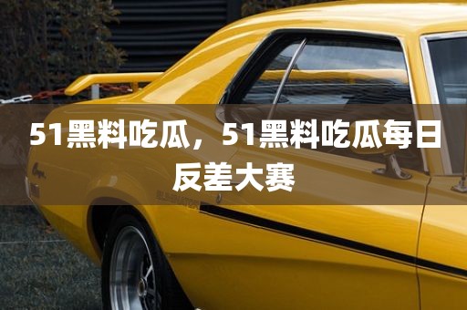 51黑料吃瓜，51黑料吃瓜每日反差大赛