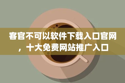 客官不可以软件下载入口官网，十大免费网站推广入口