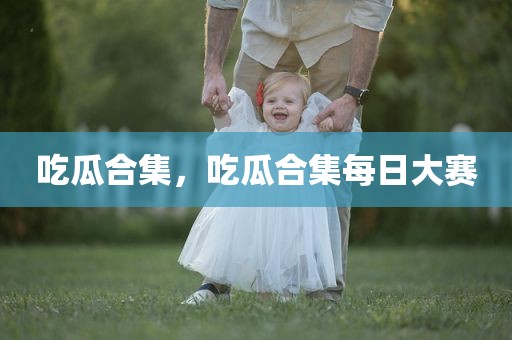 吃瓜合集，吃瓜合集每日大赛