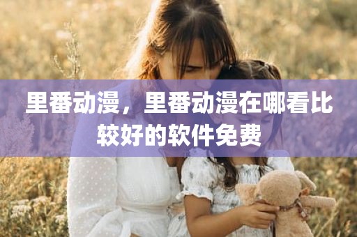 里番动漫，里番动漫在哪看比较好的软件免费