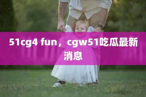 51cg4 fun，cgw51吃瓜最新消息