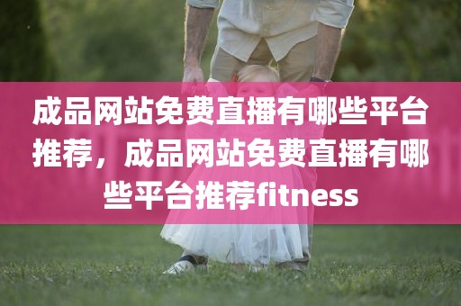 成品网站免费直播有哪些平台推荐，成品网站免费直播有哪些平台推荐fitness