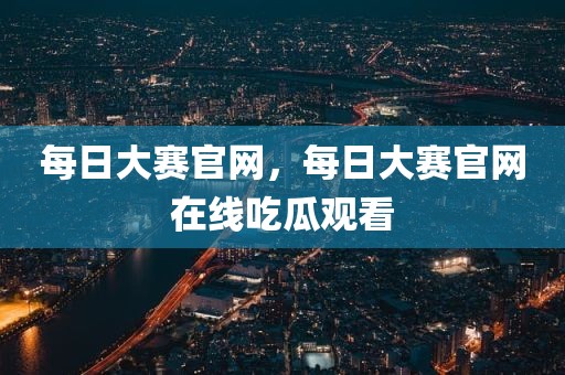每日大赛官网，每日大赛官网在线吃瓜观看