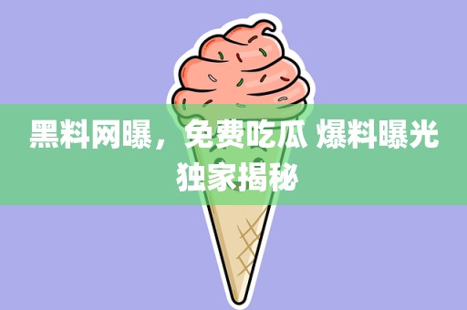 黑料网曝，免费吃瓜 爆料曝光 独家揭秘