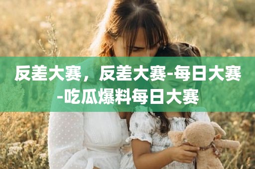 反差大赛，反差大赛-每日大赛-吃瓜爆料每日大赛