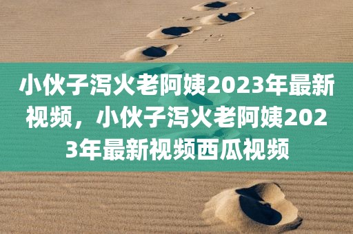 小伙子泻火老阿姨2023年最新视频，小伙子泻火老阿姨2023年最新视频西瓜视频