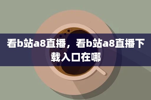看b站a8直播，看b站a8直播下载入口在哪