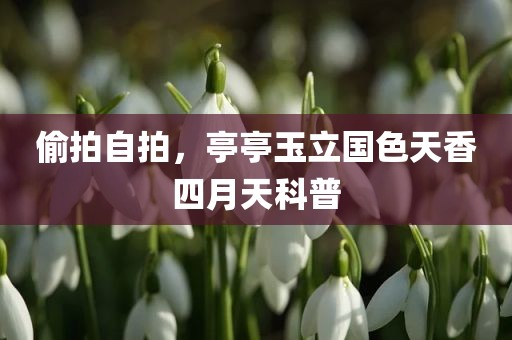 偷拍自拍，亭亭玉立国色天香四月天科普