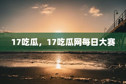 17吃瓜，17吃瓜网每日大赛