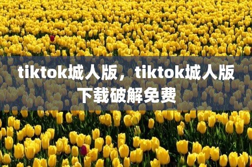 tiktok城人版，tiktok城人版下载破解免费