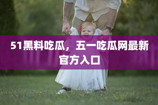 51黑料吃瓜，五一吃瓜网最新官方入口