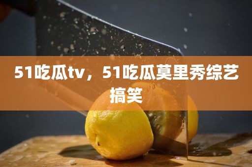 51吃瓜tv，51吃瓜莫里秀综艺搞笑