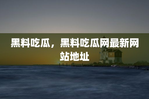 黑料吃瓜，黑料吃瓜网最新网站地址
