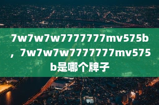 7w7w7w7777777mv575b，7w7w7w7777777mv575b是哪个牌子