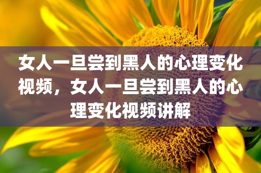女人一旦尝到黑人的心理变化视频，女人一旦尝到黑人的心理变化视频讲解