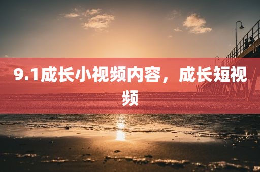 9.1成长小视频内容，成长短视频