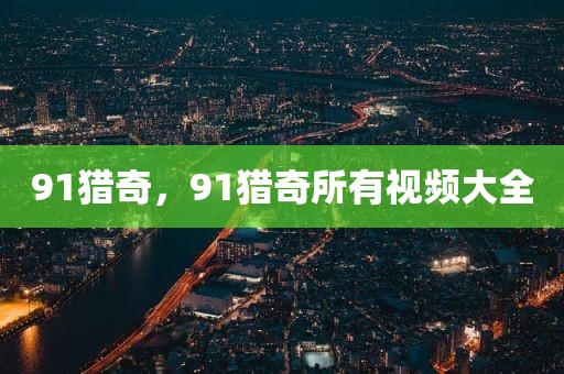 91猎奇，91猎奇所有视频大全