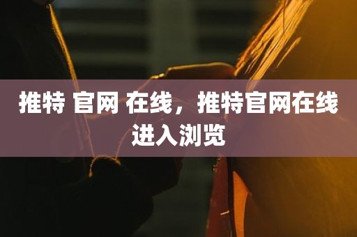 推特 官网 在线，推特官网在线进入浏览