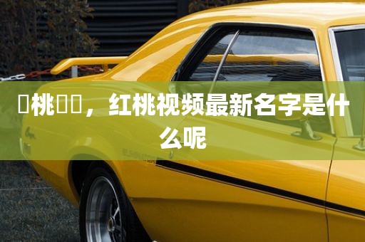 紅桃視頻，红桃视频最新名字是什么呢