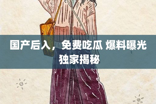 国产后入，免费吃瓜 爆料曝光 独家揭秘