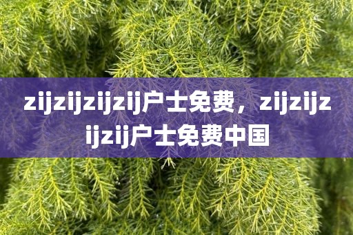zijzijzijzij户士免费，zijzijzijzij户士免费中国