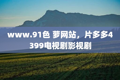 www.91色 萝网站，片多多4399电视剧影视剧