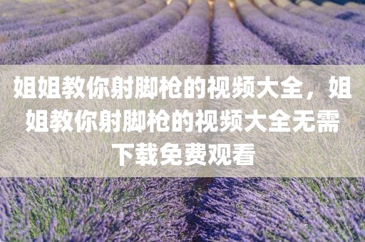 姐姐教你射脚枪的视频大全，姐姐教你射脚枪的视频大全无需下载免费观看