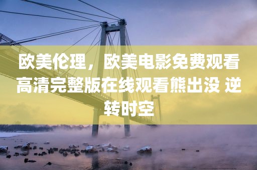 欧美伦理，欧美电影免费观看高清完整版在线观看熊出没 逆转时空